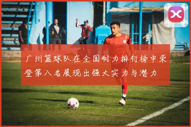 广州篮球队在全国耐力排行榜中荣登第八名展现出强大实力与潜力