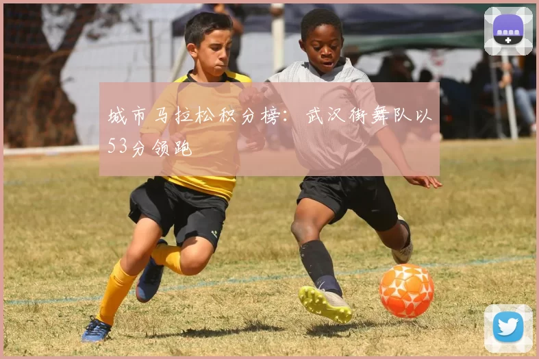 城市马拉松积分榜：武汉街舞队以53分领跑