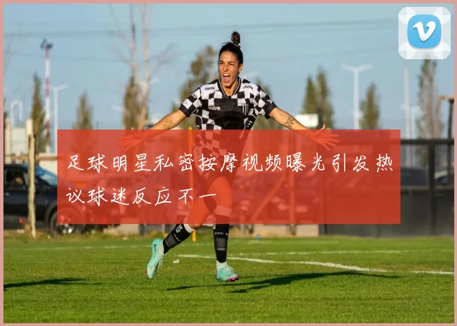 足球明星私密按摩视频曝光引发热议球迷反应不一