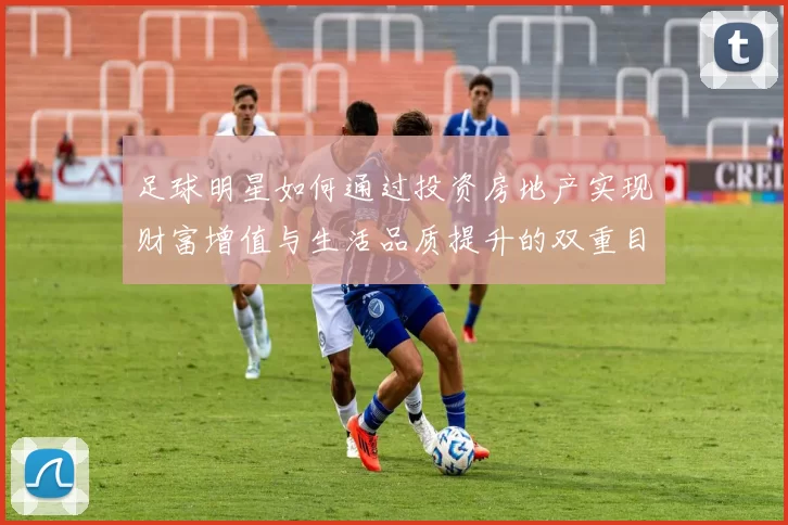 足球明星如何通过投资房地产实现财富增值与生活品质提升的双重目标
