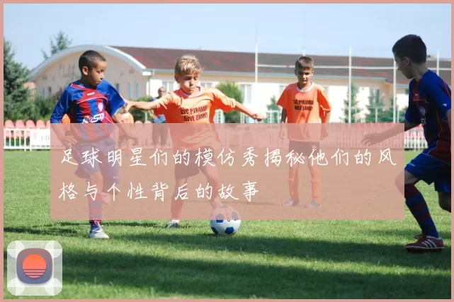 足球明星们的模仿秀揭秘他们的风格与个性背后的故事