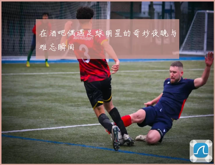 在酒吧偶遇足球明星的奇妙夜晚与难忘瞬间