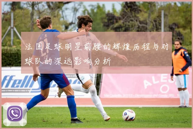 法国足球明星前腰的辉煌历程与对球队的深远影响分析