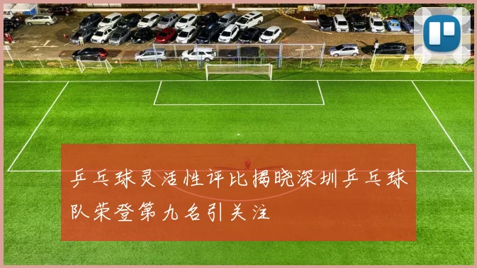 乒乓球灵活性评比揭晓深圳乒乓球队荣登第九名引关注