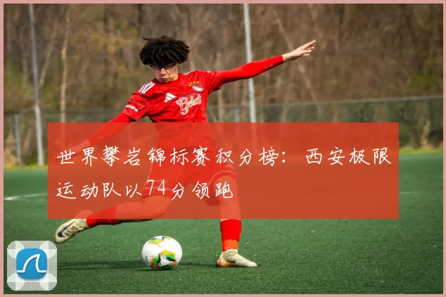 世界攀岩锦标赛积分榜：西安极限运动队以74分领跑