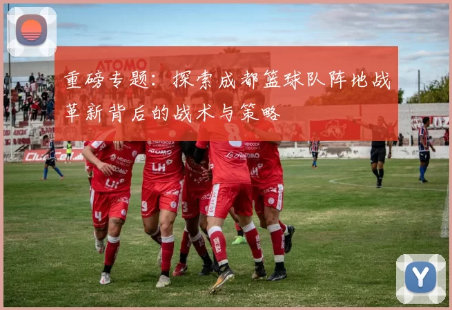 重磅专题：探索成都篮球队阵地战革新背后的战术与策略